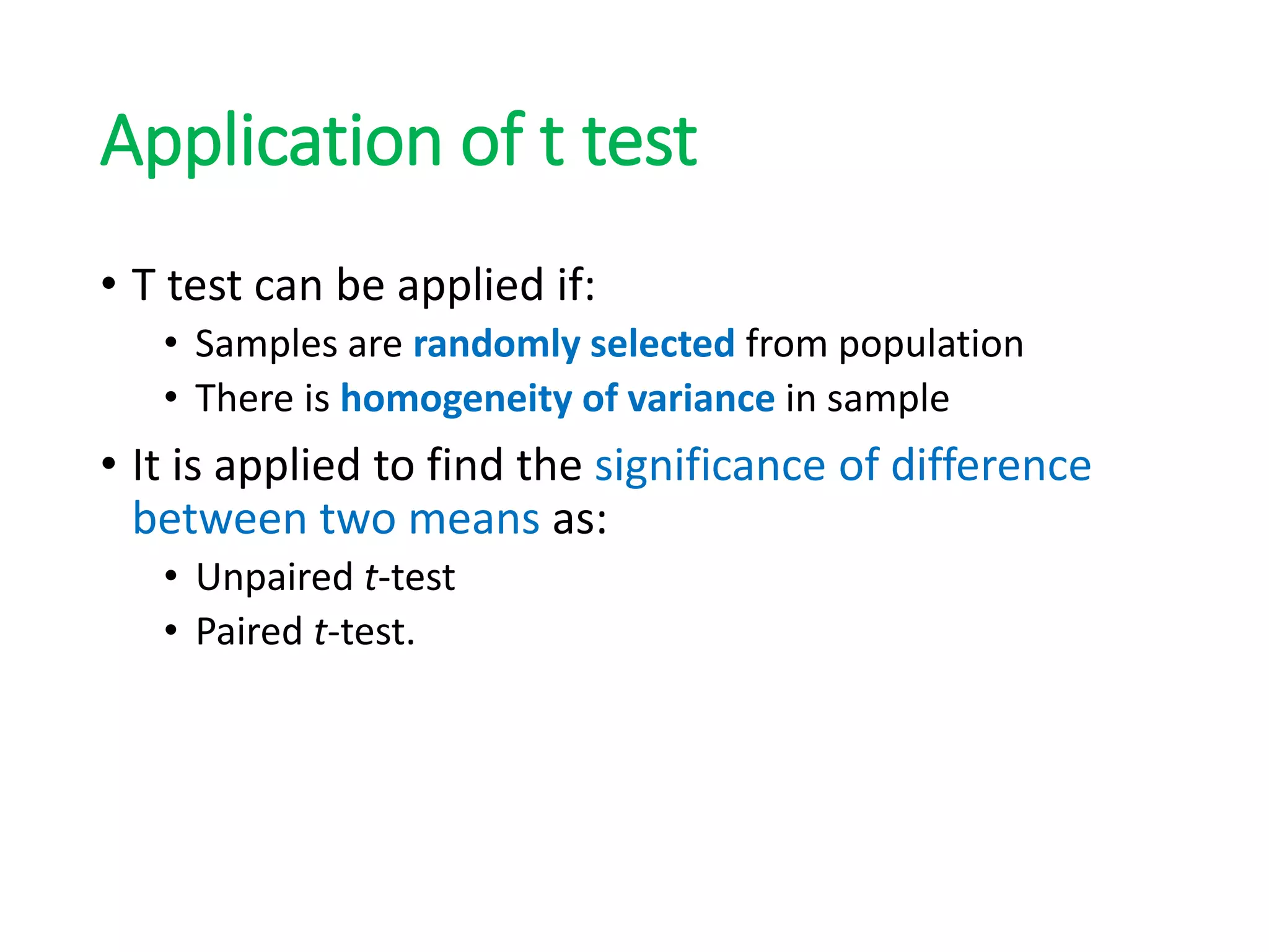 Application of t test
• T test can be applied if:
• Samples are randomly selected from population
• There is homogeneity of variance in sample
• It is applied to find the significance of difference
between two means as:
• Unpaired t-test
• Paired t-test.
 