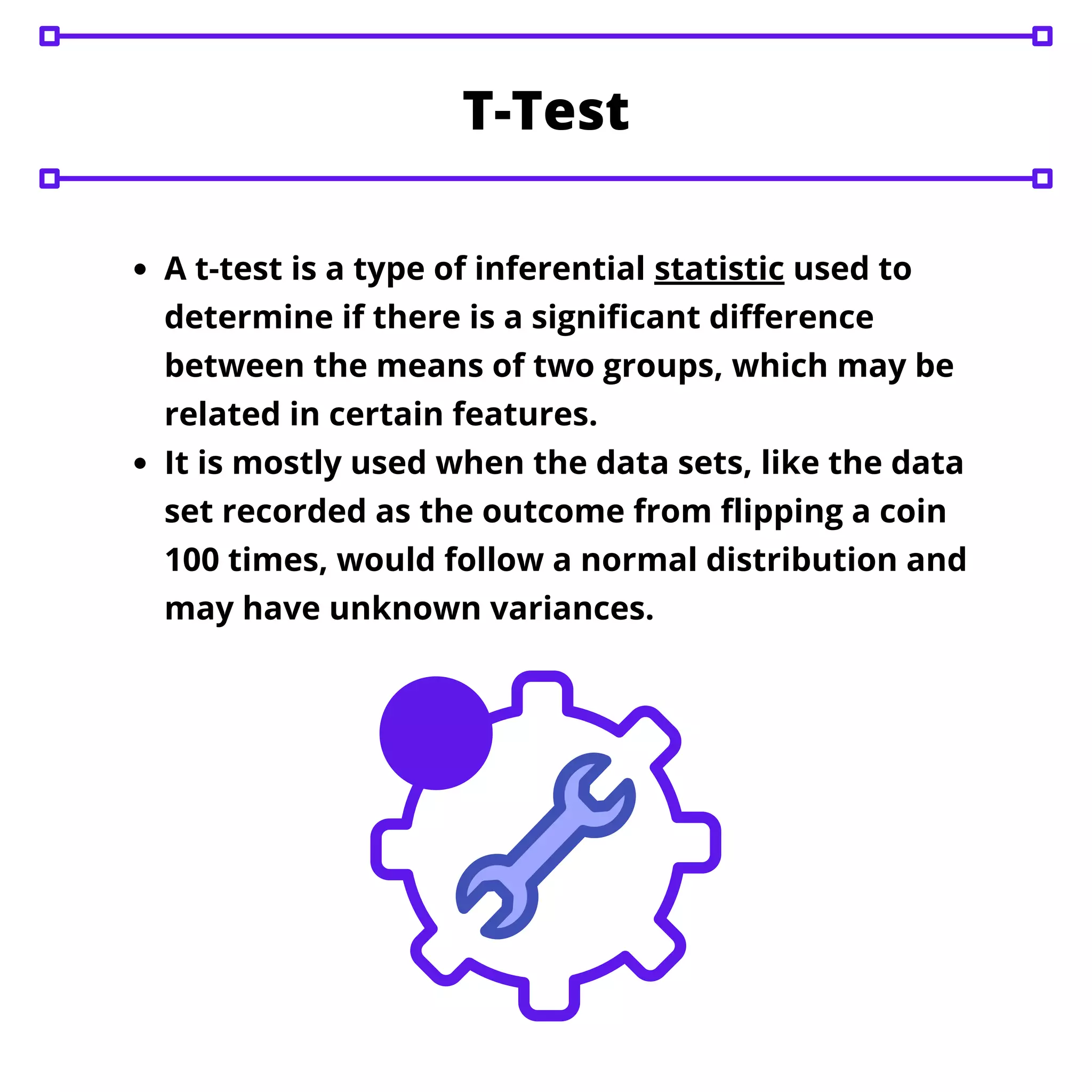 A t-test is a type of inferential statistic used to
determine if there is a significant difference
between the means of two groups, which may be
related in certain features.
It is mostly used when the data sets, like the data
set recorded as the outcome from flipping a coin
100 times, would follow a normal distribution and
may have unknown variances.
T-Test
 