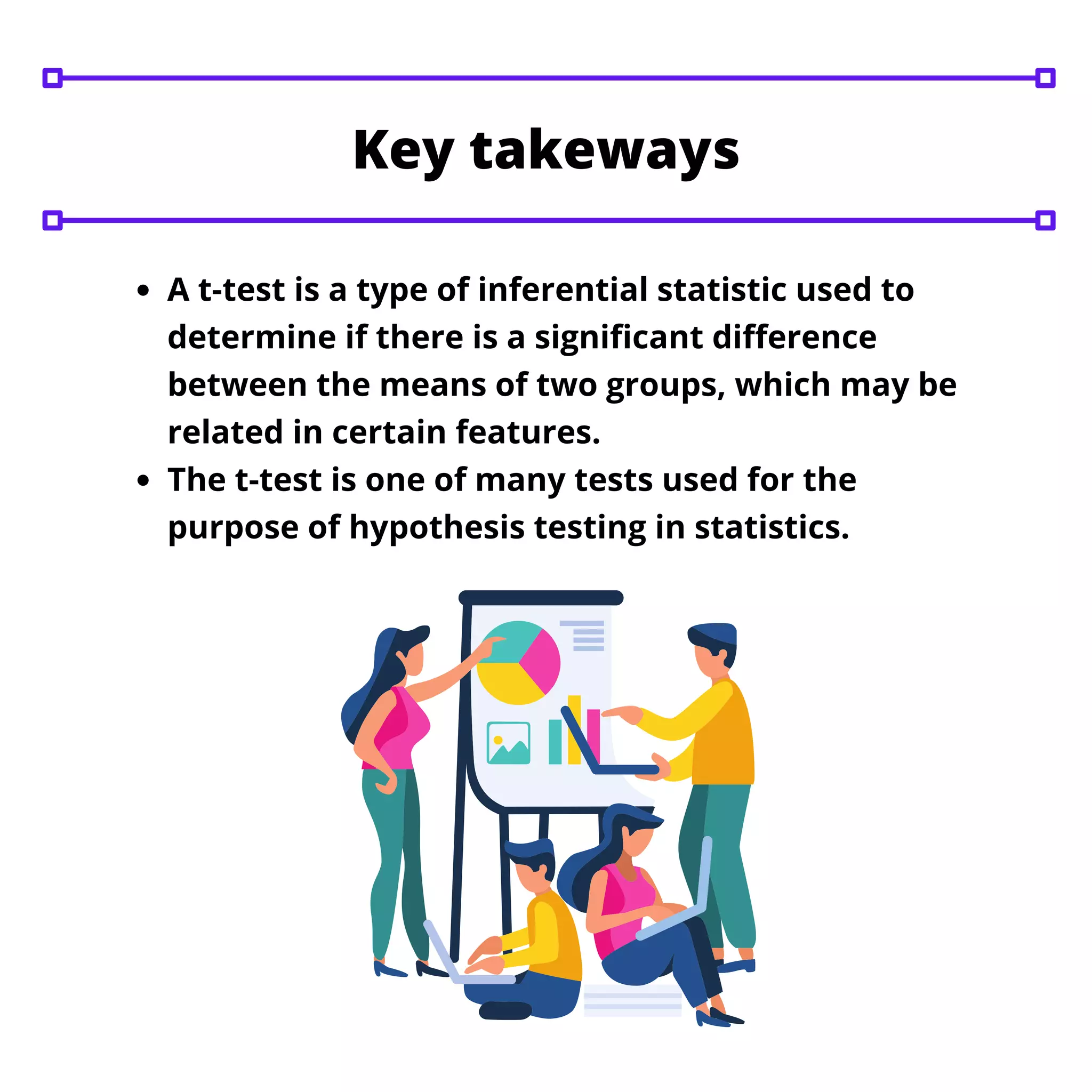 A t-test is a type of inferential statistic used to
determine if there is a significant difference
between the means of two groups, which may be
related in certain features.
The t-test is one of many tests used for the
purpose of hypothesis testing in statistics.
Key takeways
 