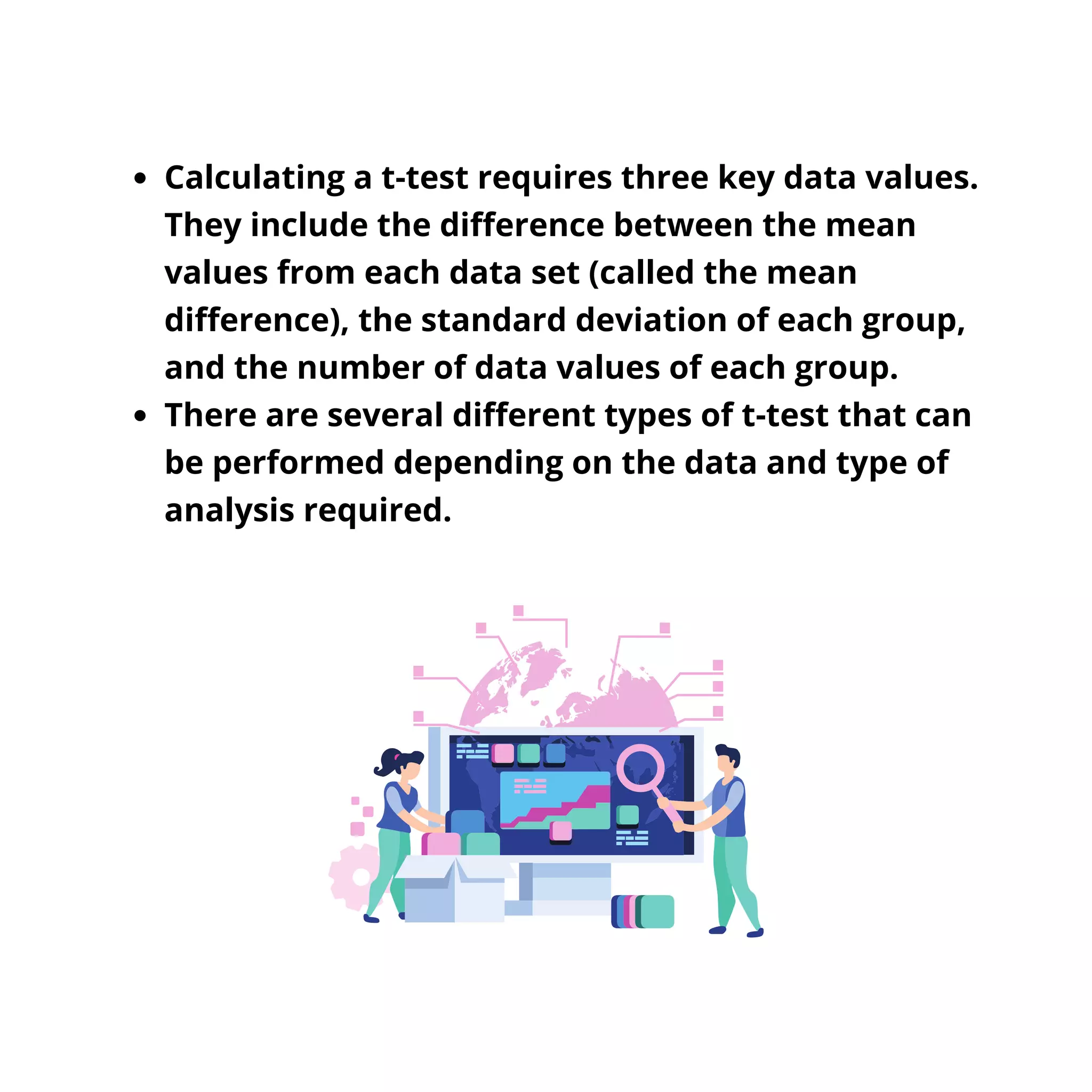 Calculating a t-test requires three key data values.
They include the difference between the mean
values from each data set (called the mean
difference), the standard deviation of each group,
and the number of data values of each group.
There are several different types of t-test that can
be performed depending on the data and type of
analysis required.
 