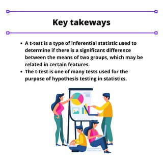 A t-test is a type of inferential statistic used to
determine if there is a significant difference
between the means of two groups, which may be
related in certain features.
The t-test is one of many tests used for the
purpose of hypothesis testing in statistics.
Key takeways
 