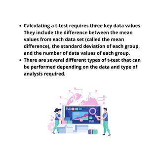 Calculating a t-test requires three key data values.
They include the difference between the mean
values from each data set (called the mean
difference), the standard deviation of each group,
and the number of data values of each group.
There are several different types of t-test that can
be performed depending on the data and type of
analysis required.
 