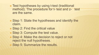  Test hypotheses by using t-test (traditional
method). The procedure for t- test and z- test
are the same.
 Step 1: State the hypotheses and identify the
claim.
 Step 2: Find the critical value
 Step 3: Compute the test value.
 Step 4: Make the decision to reject or not
reject the null hypotheses.
 Step 5: Summarize the results.
 