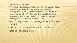  Ex. Hospital Infections
 A medical investigations claims that the average number of
infections per week at a hospital in southwestern
Pennsylvania is 16.3. A random sample of 10 weeks had a
mean number of 17.7 infections. The sample standard
deviation is 1.8. Is there enough evidence to reject the
investigators claim at a S level of = 0.05.
 Step 1 : H (Null):µ = 16.3(claim) and H(alternative):
µ≠16.3
 Step 2: The critical values are +2.262 and -2.262.
 Step 3: The test value is:
 