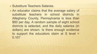  Substiture Teachers Salaries.
 An educator claims that the average salary of
substitute teachers in school districts in
Allegheny County, Pennsylvania is less than
$60 per day. A random sample of eight school
districts is selected, and the daily salaries (in
dollars) are shown. Is there enough evidence
to support the educators claim at S level =
0.10?
 