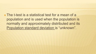  The t-test is a statistical test for a mean of a
population and is used when the population is
normally and approximately distributed and its
Population standard deviation is “unknown”.
 