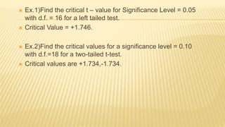 Ex.1)Find the critical t – value for Significance Level = 0.05
with d.f. = 16 for a left tailed test.
 Critical Value = +1.746.
 Ex.2)Find the critical values for a significance level = 0.10
with d.f.=18 for a two-tailed t-test.
 Critical values are +1.734,-1.734.
 