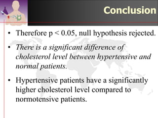 Conclusion
• Therefore p < 0.05, null hypothesis rejected.
• There is a significant difference of
  cholesterol level between hypertensive and
  normal patients.
• Hypertensive patients have a significantly
  higher cholesterol level compared to
  normotensive patients.
                                  ©drtamil@gmail.com 2012
 