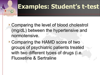 Examples: Student’s t-
                            test

4 Comparing    the level of blood cholestrol
  (mg/dL) between the hypertensive and
  normotensive.
4 Comparing the HAMD score of two
  groups of psychiatric patients treated
  with two different types of drugs (i.e.
  Fluoxetine & Sertraline


                                   ©drtamil@gmail.com 2012
 