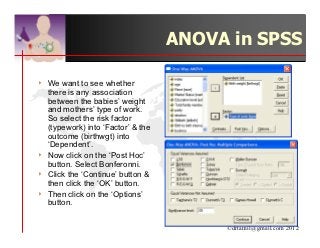 ANOVA in SPSS

4   We want to see whether
    there is any association
    between the babies’ weight
    and mothers’ type of work.
    So select the risk factor
    (typework) into ‘Factor’ & the
    outcome (birthwgt) into
    ‘Dependent’.
4   Now click on the ‘Post Hoc’
    button. Select Bonferonni.
4   Click the ‘Continue’ button &
    then click the ‘OK’ button.
4   Then click on the ‘Options’
    button.


                                          ©drtamil@gmail.com 2012
 
