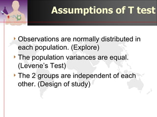 Assumptions of T test

4 Observations  are normally distributed in
  each population. (Explore)
4 The population variances are equal.
  (Levene’s Test)
4 The 2 groups are independent of each
  other. (Design of study)



                                  ©drtamil@gmail.com 2012
 