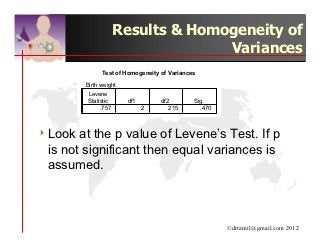 Results & Homogeneity of
                                   Variances
               Test of Homogeneity of Variances

         Birth weight
         Levene
         Statistic      df1        df2        Sig.
              .757            2       215       .470



4 Look at the p value of Levene’s Test. If p
 is not significant then equal variances is
 assumed.



                                                       ©drtamil@gmail.com 2012
 