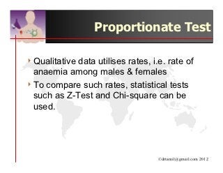Proportionate Test

4 Qualitativedata utilises rates, i.e. rate of
  anaemia among males & females
4 To compare such rates, statistical tests
  such as Z-Test and Chi-square can be
  used.




                                    ©drtamil@gmail.com 2012
 