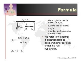Formula
         p1 − p2            • where p1 is the rate for
z=                            event 1 = a1/n1
            1 1 
      p0 q0  +            • p2 is the rate for event 2
                              = a2/n2
             n1 n2 
                            • a1 and a2 are frequencies
                              of event 1 and 2

     p1n1 + p2 n2       4   We refer to the normal
p0 =                        distribution table to
       n1 + n2              decide whether to reject
                            or not the null
                            hypothesis.
q0 = 1 − p0

                                         ©drtamil@gmail.com 2012
 