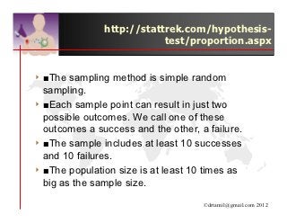 http://stattrek.com/hypothesis-
                           test/proportion.aspx


4 ■The  sampling method is simple random
  sampling.
4 ■Each sample point can result in just two
  possible outcomes. We call one of these
  outcomes a success and the other, a failure.
4 ■The sample includes at least 10 successes
  and 10 failures.
4 ■The population size is at least 10 times as
  big as the sample size.

                                     ©drtamil@gmail.com 2012
 
