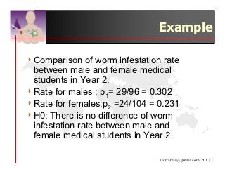 Example

4 Comparison    of worm infestation rate
  between male and female medical
  students in Year 2.
4 Rate for males ; p1= 29/96 = 0.302
4 Rate for females;p2 =24/104 = 0.231
4 H0: There is no difference of worm
  infestation rate between male and
  female medical students in Year 2

                                  ©drtamil@gmail.com 2012
 