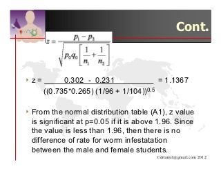 Cont.



4z   =         0.302 - 0.231               = 1.1367
         ((0.735*0.265) (1/96 + 1/104))0.5

4 From  the normal distribution table (A1), z value
 is significant at p=0.05 if it is above 1.96. Since
 the value is less than 1.96, then there is no
 difference of rate for worm infestatation
 between the male and female students.
                                         ©drtamil@gmail.com 2012
 