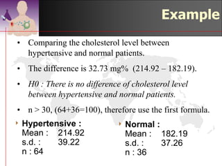 Example – compare
                           cholesterol level
4 Hypertensive   :     4 Normal    :
  Mean :    214.92      Mean : 182.19
  s.d. :    39.22       s.d. :     37.26
  n : 64                n : 36
• Comparing the cholesterol level between
   hypertensive and normal patients.
• The difference is (214.92 – 182.19) = 32.73 mg%.
• H0 : There is no difference of cholesterol level
  between hypertensive and normal patients.
• n > 30, (64+36=100), therefore use the first formula.
                                              ©drtamil@gmail.com 2012
 