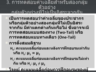 3.  การทดสอบค่าเฉลี่ยสำหรับสองกลุ่มตัวอย่าง  กลุ่มตัวอย่างที่ไม่เป็นอิสระจากกัน  เป็นการทดสอบว่าค่าเฉลี่ยของประชากรหรือกลุ่มตัวอย่างสองกลุ่มที่ไม่เป็นอิสระจากกัน มีค่าแตกต่างกันหรือไม่ ซึ่งอาจจะมีการทดสอบแบบสองทาง  (Two-Tail)  หรือการทดสอบแบบทางเดียว  (One-Tail) การตั้งสมมติฐาน H 0  :  คะแนนเฉลี่ยก่อนและหลังการฝึกอบรมเท่ากัน หรือ  H 0  :   µ 1  = µ 2   H 1  :  คะแนนเฉลี่ยก่อนและหลังการฝึกอบรมไม่เท่ากัน หรือ  H 1  :   µ 1   ≠  µ 2   โจทย์  คะแนนเฉลี่ยก่อนการฝึกอบรมของผู้เข้าอบรม  10  คน มีดังนี้  45 47 49 50 35 38 24 39 44 40  และ คะแนนเฉลี่ยหลังการฝึกอบรม มีดังนี้  50 60 70 80 85 75 55 60 65 85 