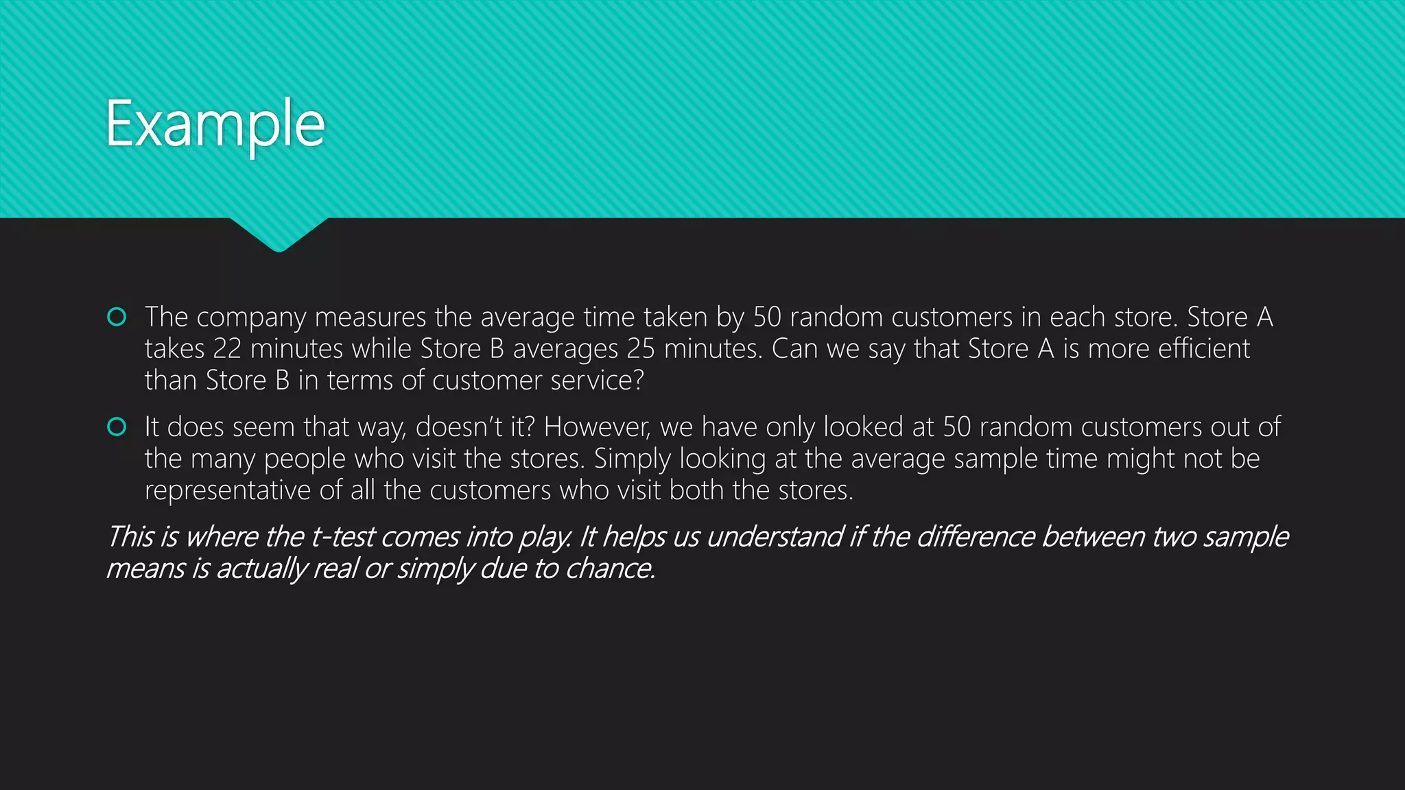 Example
 The company measures the average time taken by 50 random customers in each store. Store A
takes 22 minutes while Store B averages 25 minutes. Can we say that Store A is more efficient
than Store B in terms of customer service?
 It does seem that way, doesn’t it? However, we have only looked at 50 random customers out of
the many people who visit the stores. Simply looking at the average sample time might not be
representative of all the customers who visit both the stores.
This is where the t-test comes into play. It helps us understand if the difference between two sample
means is actually real or simply due to chance.
 