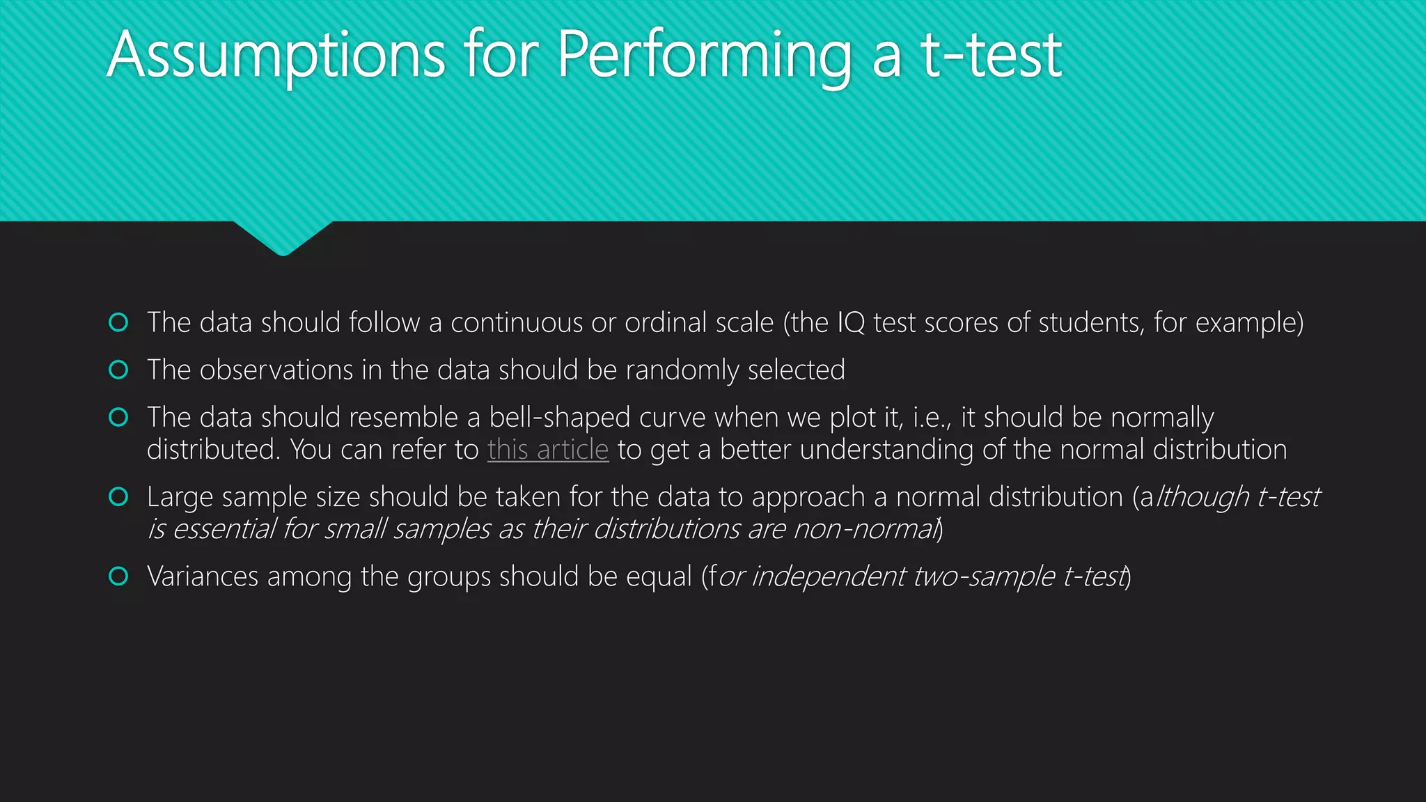 Assumptions for Performing a t-test
 The data should follow a continuous or ordinal scale (the IQ test scores of students, for example)
 The observations in the data should be randomly selected
 The data should resemble a bell-shaped curve when we plot it, i.e., it should be normally
distributed. You can refer to this article to get a better understanding of the normal distribution
 Large sample size should be taken for the data to approach a normal distribution (although t-test
is essential for small samples as their distributions are non-normal)
 Variances among the groups should be equal (for independent two-sample t-test)
 