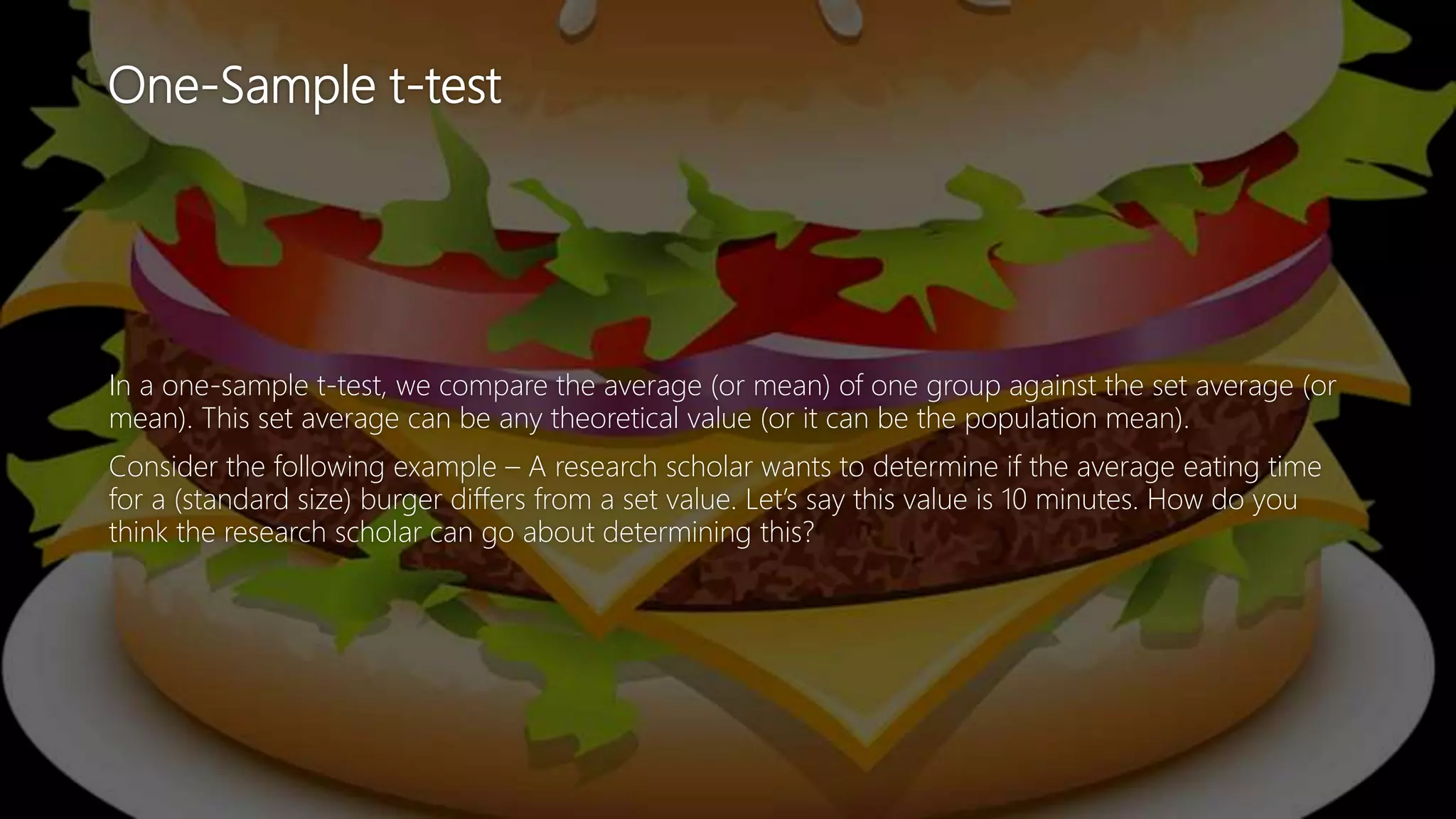 One-Sample t-test
In a one-sample t-test, we compare the average (or mean) of one group against the set average (or
mean). This set average can be any theoretical value (or it can be the population mean).
Consider the following example – A research scholar wants to determine if the average eating time
for a (standard size) burger differs from a set value. Let’s say this value is 10 minutes. How do you
think the research scholar can go about determining this?
 