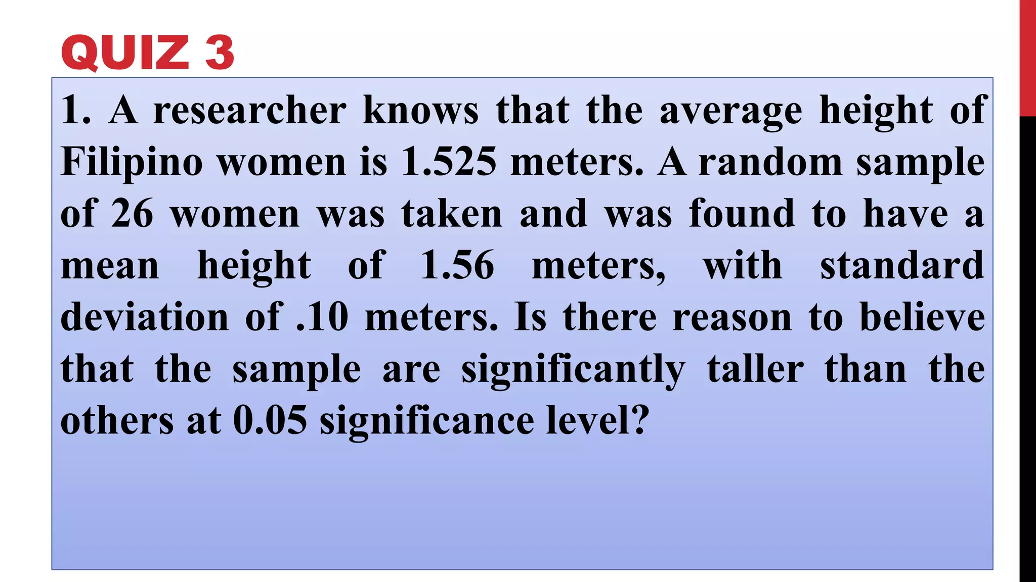 QUIZ 3
1. A researcher knows that the average height of
Filipino women is 1.525 meters. A random sample
of 26 women was taken and was found to have a
mean height of 1.56 meters, with standard
deviation of .10 meters. Is there reason to believe
that the sample are significantly taller than the
others at 0.05 significance level?
 