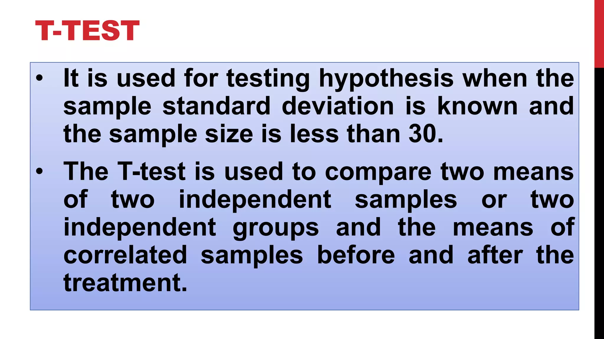T-TEST
• It is used for testing hypothesis when the
sample standard deviation is known and
the sample size is less than 30.
• The T-test is used to compare two means
of two independent samples or two
independent groups and the means of
correlated samples before and after the
treatment.
 
