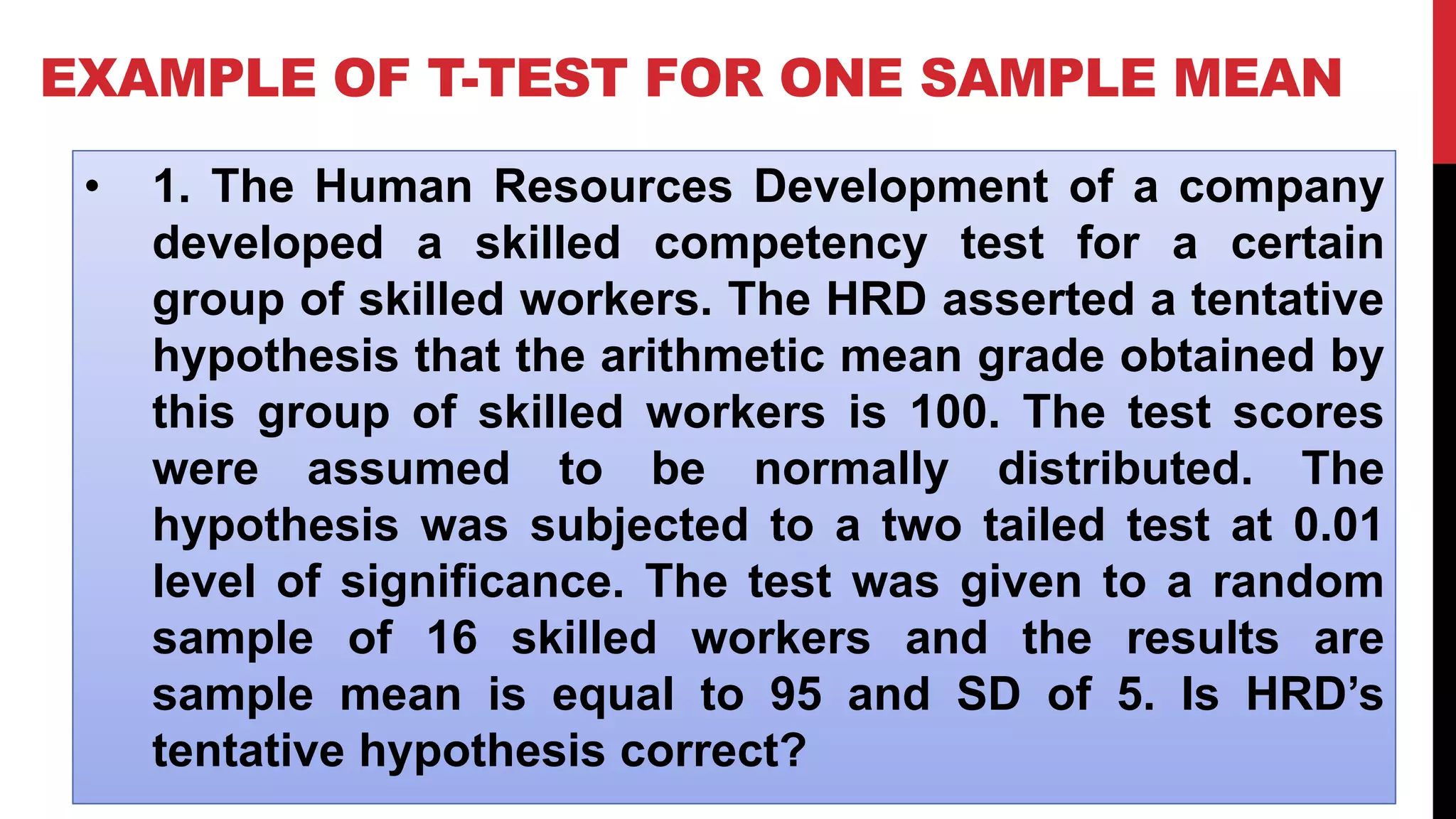 EXAMPLE OF T-TEST FOR ONE SAMPLE MEAN
• 1. The Human Resources Development of a company
developed a skilled competency test for a certain
group of skilled workers. The HRD asserted a tentative
hypothesis that the arithmetic mean grade obtained by
this group of skilled workers is 100. The test scores
were assumed to be normally distributed. The
hypothesis was subjected to a two tailed test at 0.01
level of significance. The test was given to a random
sample of 16 skilled workers and the results are
sample mean is equal to 95 and SD of 5. Is HRD’s
tentative hypothesis correct?
 