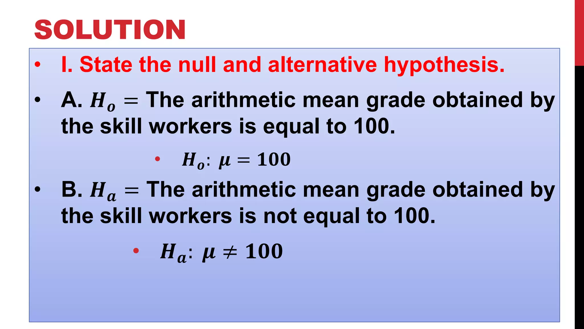 SOLUTION
• I. State the null and alternative hypothesis.
• A. 𝑯 𝒐 = The arithmetic mean grade obtained by
the skill workers is equal to 100.
• 𝑯 𝒐: 𝝁 = 𝟏𝟎𝟎
• B. 𝑯 𝒂 = The arithmetic mean grade obtained by
the skill workers is not equal to 100.
• 𝑯 𝒂: 𝝁 ≠ 𝟏𝟎𝟎
 