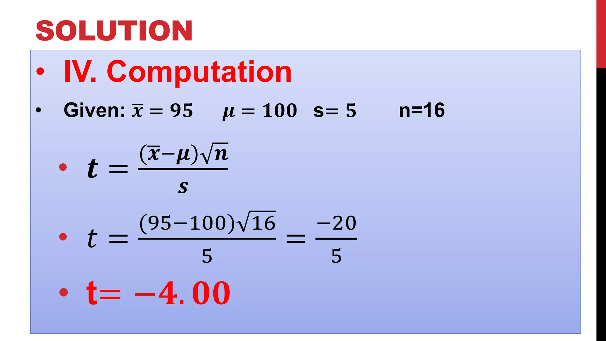 SOLUTION
• IV. Computation
• Given: 𝒙 = 𝟗𝟓 𝝁 = 𝟏𝟎𝟎 s= 𝟓 n=16
• 𝒕 =
( 𝒙−𝝁) 𝒏
𝒔
• 𝑡 =
(95−100) 16
5
=
−20
5
• t= −𝟒. 𝟎𝟎
 