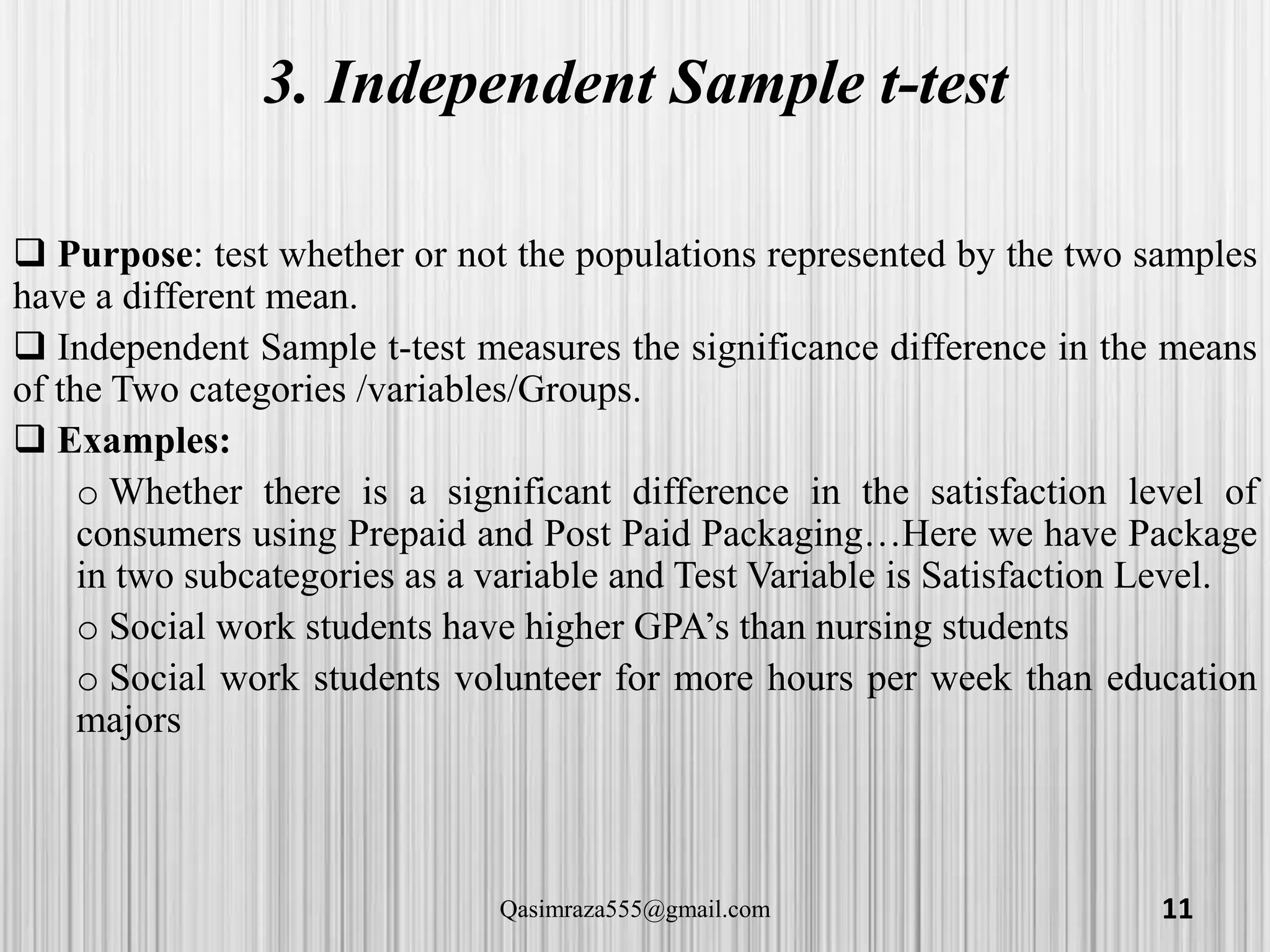 3. Independent Sample t-test
 Purpose: test whether or not the populations represented by the two samples
have a different mean.
 Independent Sample t-test measures the significance difference in the means
of the Two categories /variables/Groups.
 Examples:
o Whether there is a significant difference in the satisfaction level of
consumers using Prepaid and Post Paid Packaging…Here we have Package
in two subcategories as a variable and Test Variable is Satisfaction Level.
o Social work students have higher GPA’s than nursing students
o Social work students volunteer for more hours per week than education
majors
11Qasimraza555@gmail.com
 