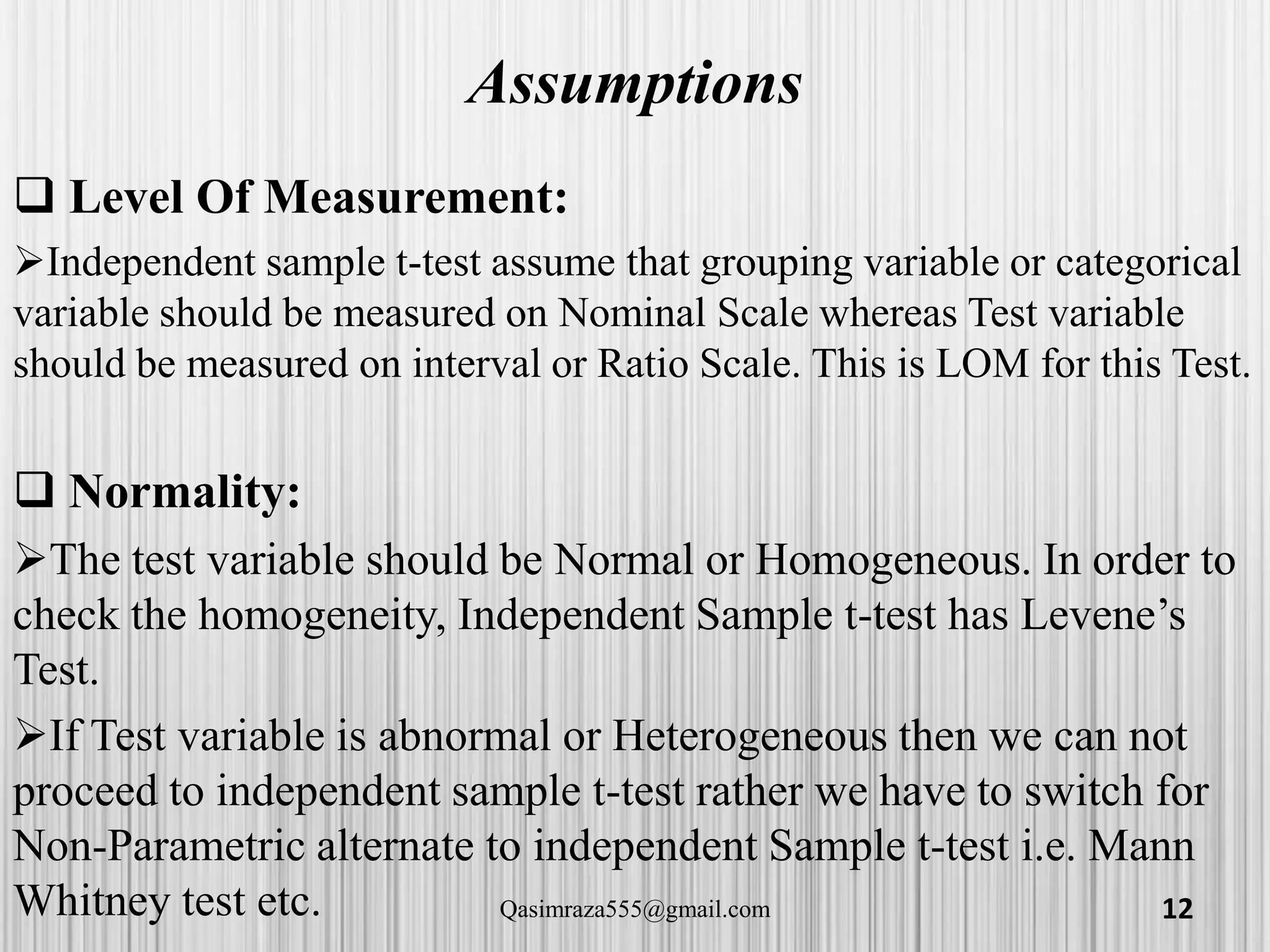 Assumptions
 Level Of Measurement:
Independent sample t-test assume that grouping variable or categorical
variable should be measured on Nominal Scale whereas Test variable
should be measured on interval or Ratio Scale. This is LOM for this Test.
 Normality:
The test variable should be Normal or Homogeneous. In order to
check the homogeneity, Independent Sample t-test has Levene’s
Test.
If Test variable is abnormal or Heterogeneous then we can not
proceed to independent sample t-test rather we have to switch for
Non-Parametric alternate to independent Sample t-test i.e. Mann
Whitney test etc. 12Qasimraza555@gmail.com
 