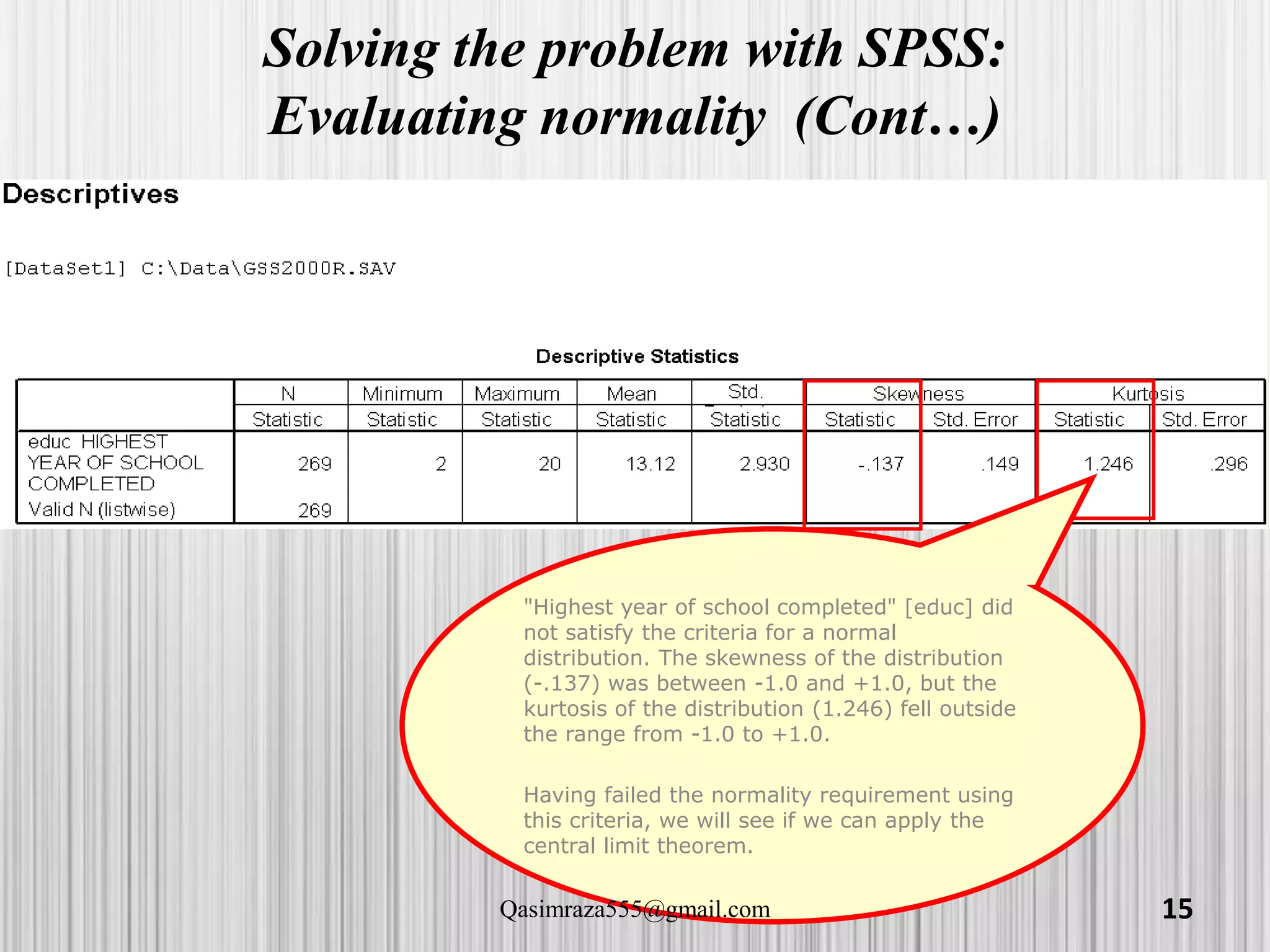 Solving the problem with SPSS:
Evaluating normality (Cont…)
"Highest year of school completed" [educ] did
not satisfy the criteria for a normal
distribution. The skewness of the distribution
(-.137) was between -1.0 and +1.0, but the
kurtosis of the distribution (1.246) fell outside
the range from -1.0 to +1.0.
Having failed the normality requirement using
this criteria, we will see if we can apply the
central limit theorem.
15Qasimraza555@gmail.com
 