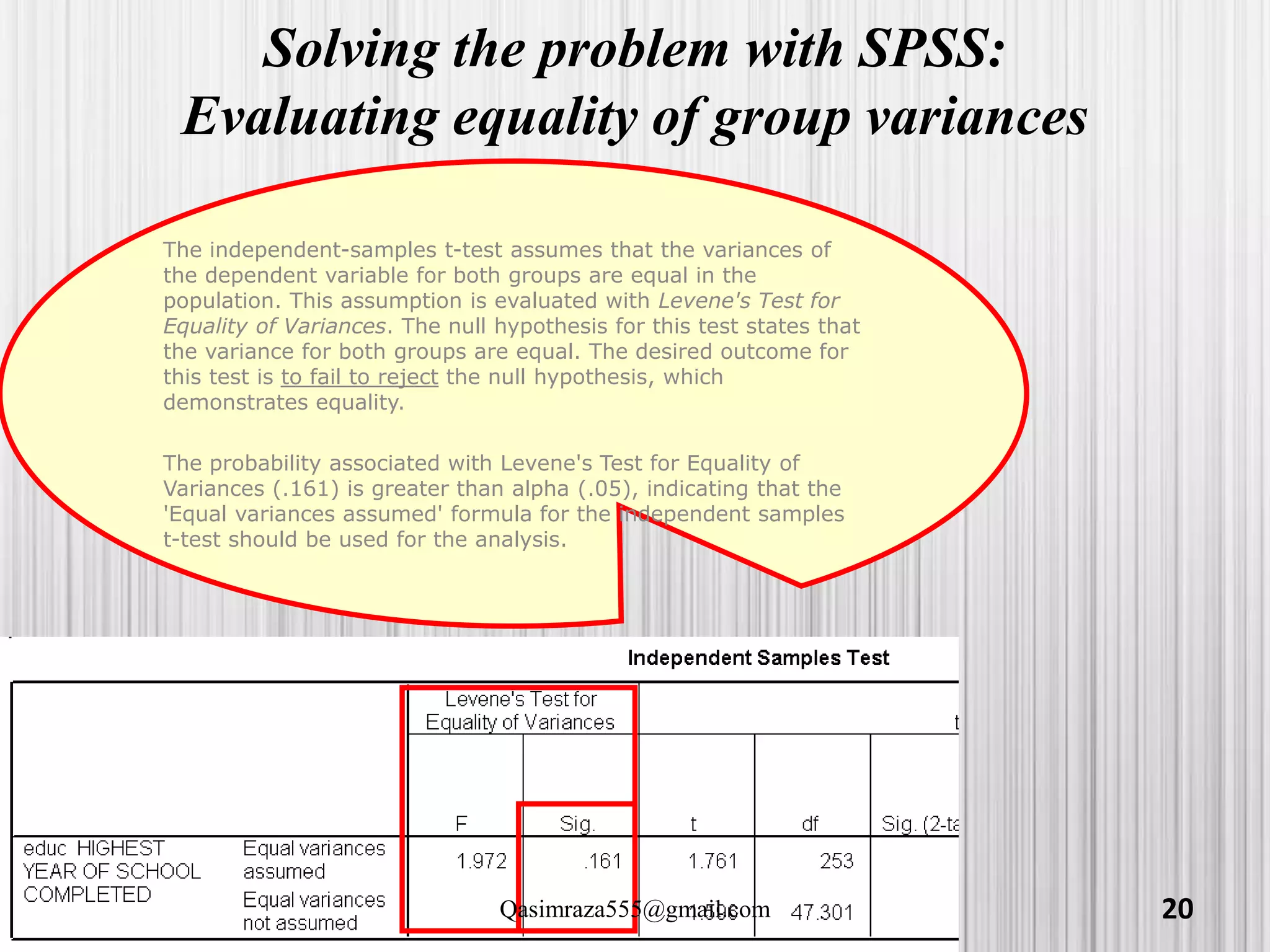Solving the problem with SPSS:
Evaluating equality of group variances
The independent-samples t-test assumes that the variances of
the dependent variable for both groups are equal in the
population. This assumption is evaluated with Levene's Test for
Equality of Variances. The null hypothesis for this test states that
the variance for both groups are equal. The desired outcome for
this test is to fail to reject the null hypothesis, which
demonstrates equality.
The probability associated with Levene's Test for Equality of
Variances (.161) is greater than alpha (.05), indicating that the
'Equal variances assumed' formula for the independent samples
t-test should be used for the analysis.
20Qasimraza555@gmail.com
 