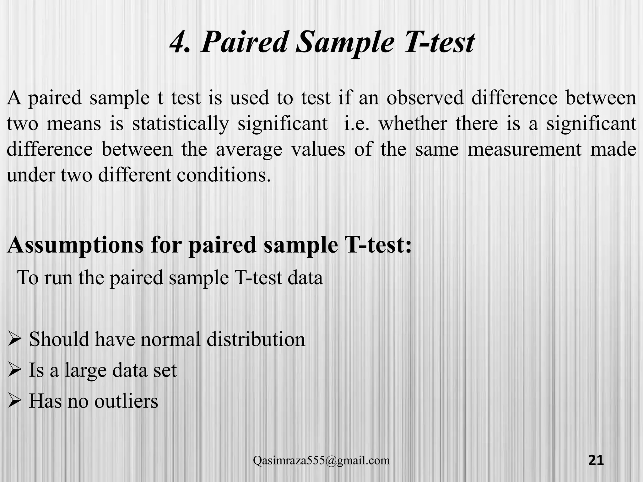 4. Paired Sample T-test
A paired sample t test is used to test if an observed difference between
two means is statistically significant i.e. whether there is a significant
difference between the average values of the same measurement made
under two different conditions.
Assumptions for paired sample T-test:
To run the paired sample T-test data
 Should have normal distribution
 Is a large data set
 Has no outliers
21Qasimraza555@gmail.com
 