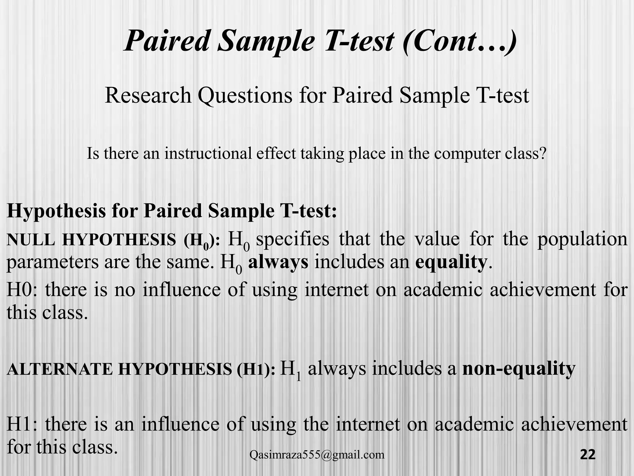 Paired Sample T-test (Cont…)
Research Questions for Paired Sample T-test
Is there an instructional effect taking place in the computer class?
Hypothesis for Paired Sample T-test:
NULL HYPOTHESIS (H0): H0 specifies that the value for the population
parameters are the same. H0 always includes an equality.
H0: there is no influence of using internet on academic achievement for
this class.
ALTERNATE HYPOTHESIS (H1): H1 always includes a non-equality
H1: there is an influence of using the internet on academic achievement
for this class. 22Qasimraza555@gmail.com
 