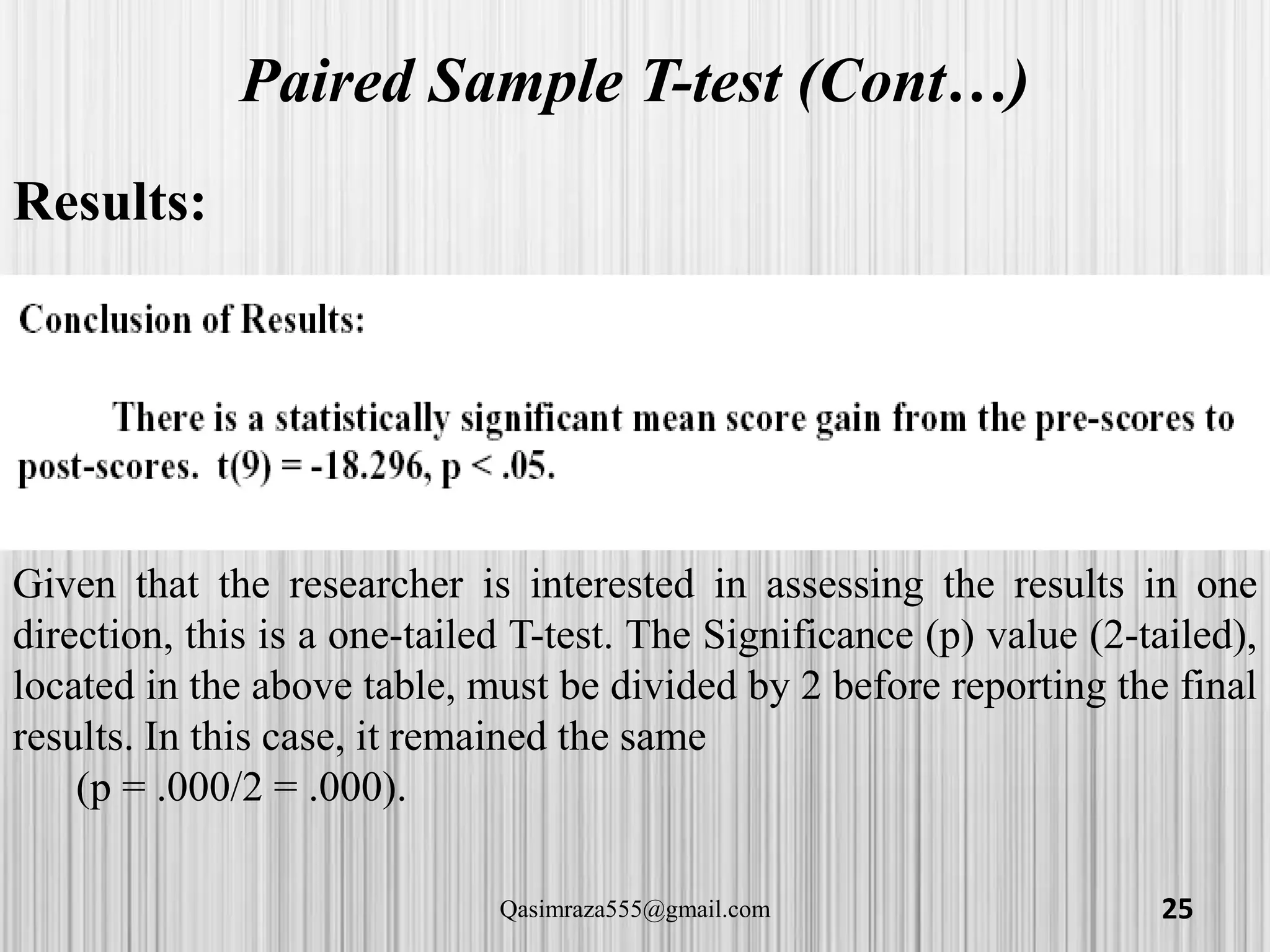 Paired Sample T-test (Cont…)
Results:
Given that the researcher is interested in assessing the results in one
direction, this is a one-tailed T-test. The Significance (p) value (2-tailed),
located in the above table, must be divided by 2 before reporting the final
results. In this case, it remained the same
(p = .000/2 = .000).
25Qasimraza555@gmail.com
 