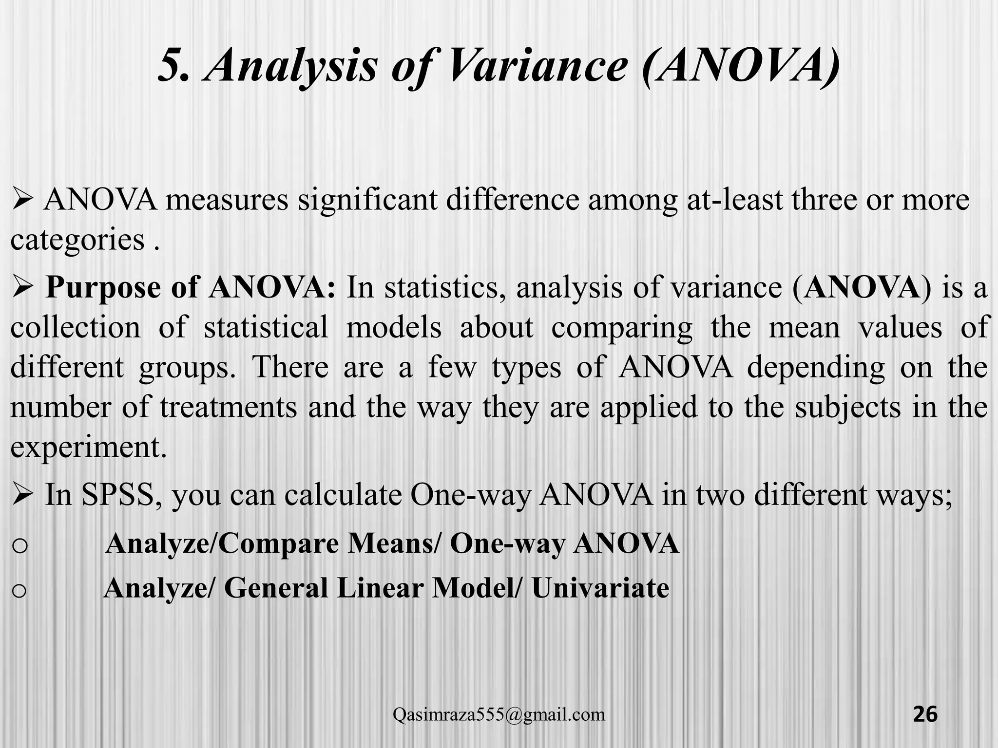 5. Analysis of Variance (ANOVA)
 ANOVA measures significant difference among at-least three or more
categories .
 Purpose of ANOVA: In statistics, analysis of variance (ANOVA) is a
collection of statistical models about comparing the mean values of
different groups. There are a few types of ANOVA depending on the
number of treatments and the way they are applied to the subjects in the
experiment.
 In SPSS, you can calculate One-way ANOVA in two different ways;
o Analyze/Compare Means/ One-way ANOVA
o Analyze/ General Linear Model/ Univariate
26Qasimraza555@gmail.com
 
