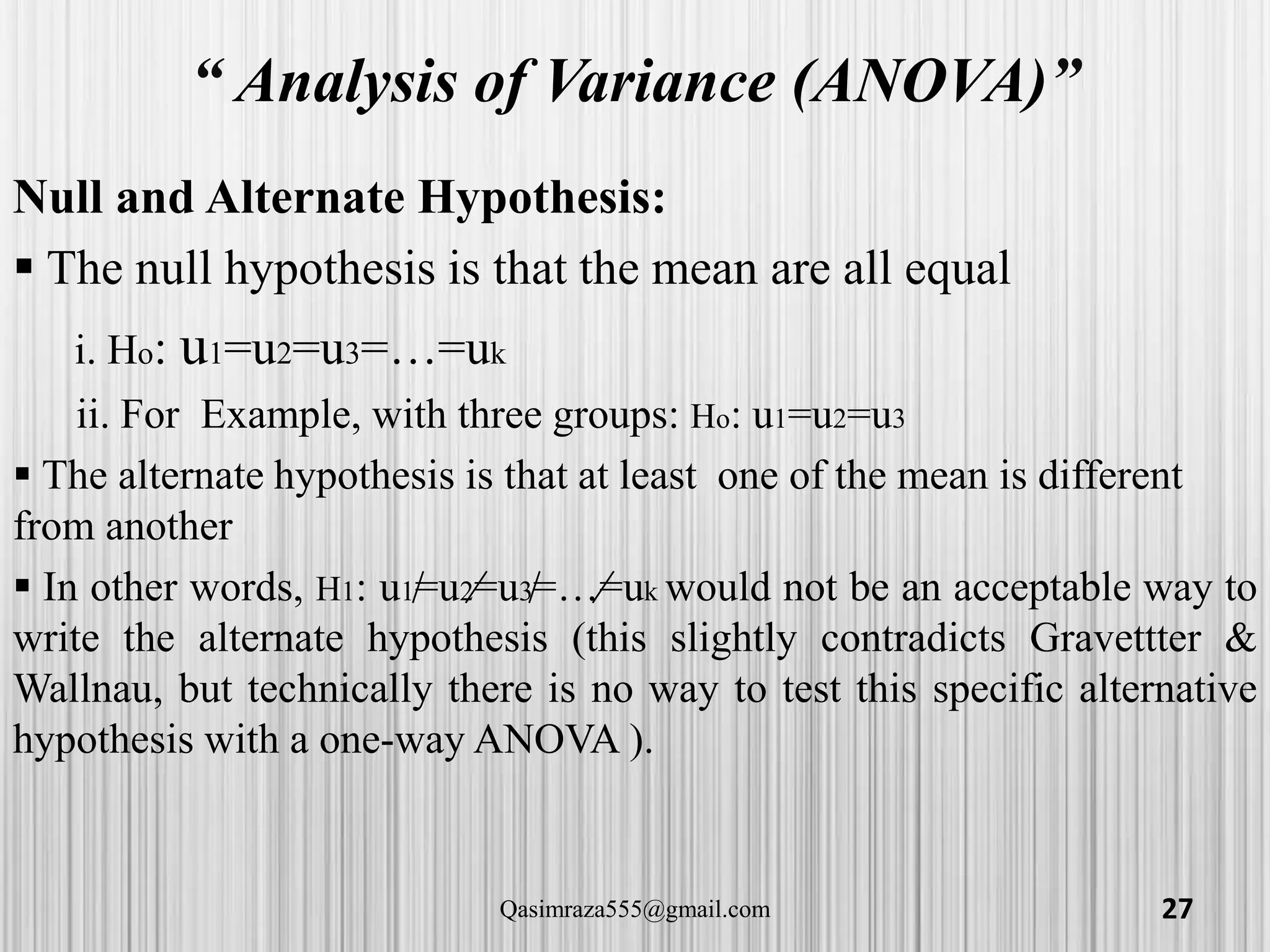“ Analysis of Variance (ANOVA)”
Null and Alternate Hypothesis:
 The null hypothesis is that the mean are all equal
i. Ho: u1=u2=u3=…=uk
ii. For Example, with three groups: Ho: u1=u2=u3
 The alternate hypothesis is that at least one of the mean is different
from another
 In other words, H1: u1=u2=u3=…=uk would not be an acceptable way to
write the alternate hypothesis (this slightly contradicts Gravettter &
Wallnau, but technically there is no way to test this specific alternative
hypothesis with a one-way ANOVA ).
27Qasimraza555@gmail.com
 