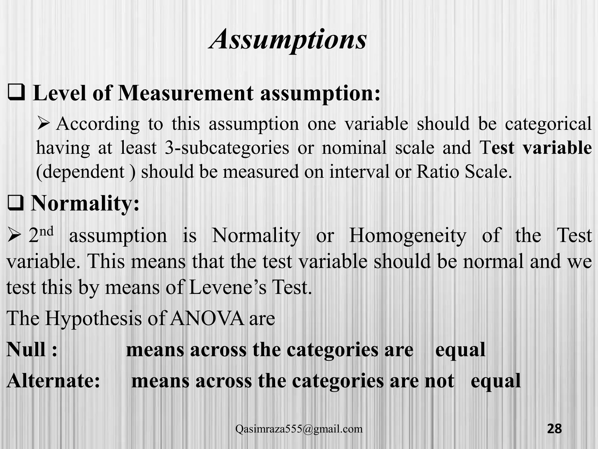 Assumptions
 Level of Measurement assumption:
 According to this assumption one variable should be categorical
having at least 3-subcategories or nominal scale and Test variable
(dependent ) should be measured on interval or Ratio Scale.
 Normality:
 2nd assumption is Normality or Homogeneity of the Test
variable. This means that the test variable should be normal and we
test this by means of Levene’s Test.
The Hypothesis of ANOVA are
Null : means across the categories are equal
Alternate: means across the categories are not equal
28Qasimraza555@gmail.com
 