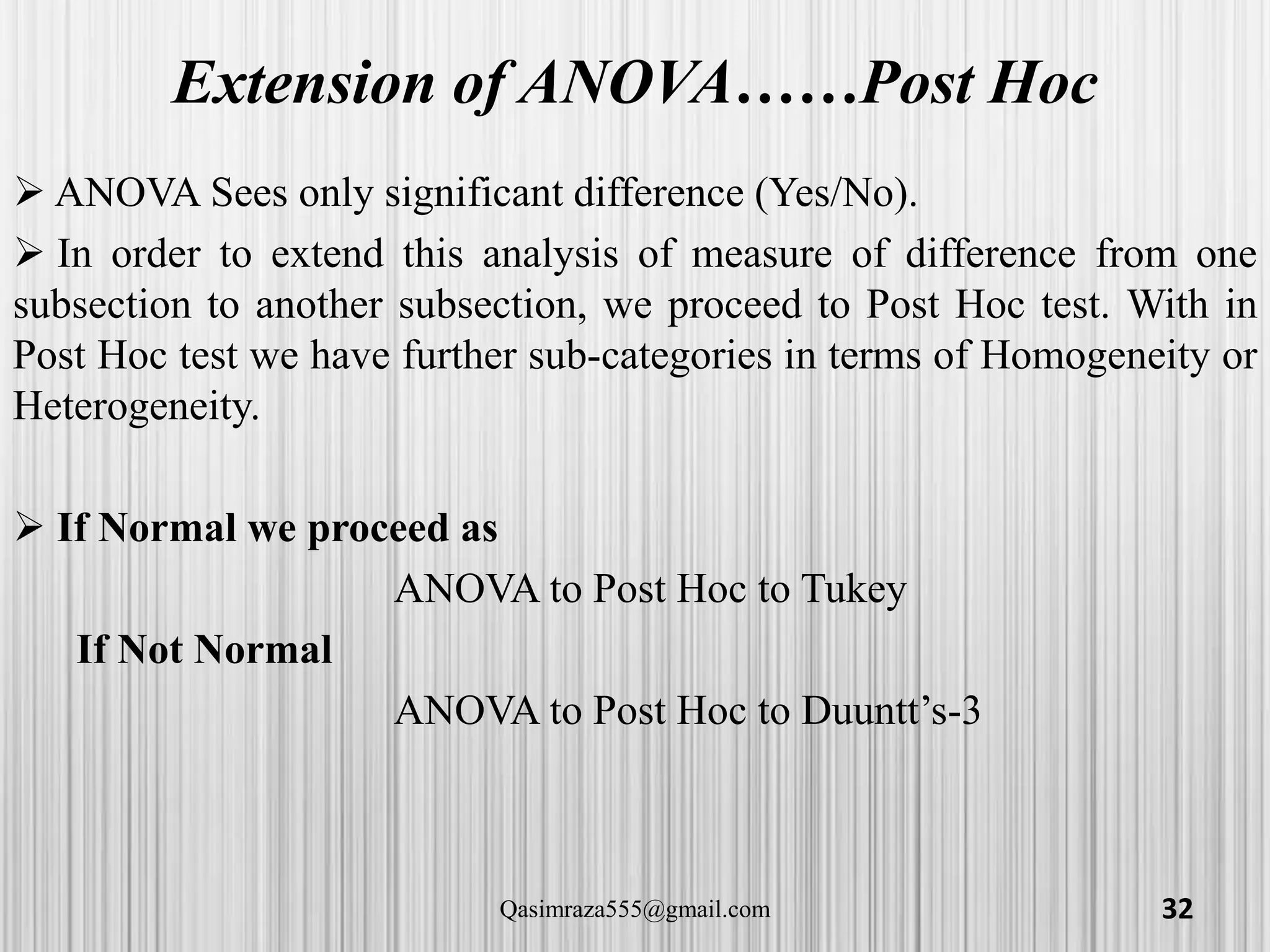 Extension of ANOVA……Post Hoc
 ANOVA Sees only significant difference (Yes/No).
 In order to extend this analysis of measure of difference from one
subsection to another subsection, we proceed to Post Hoc test. With in
Post Hoc test we have further sub-categories in terms of Homogeneity or
Heterogeneity.
 If Normal we proceed as
ANOVA to Post Hoc to Tukey
If Not Normal
ANOVA to Post Hoc to Duuntt’s-3
32Qasimraza555@gmail.com
 