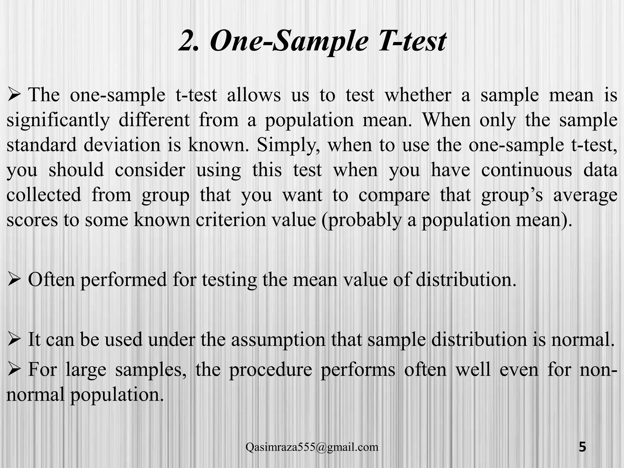 2. One-Sample T-test
 The one-sample t-test allows us to test whether a sample mean is
significantly different from a population mean. When only the sample
standard deviation is known. Simply, when to use the one-sample t-test,
you should consider using this test when you have continuous data
collected from group that you want to compare that group’s average
scores to some known criterion value (probably a population mean).
 Often performed for testing the mean value of distribution.
 It can be used under the assumption that sample distribution is normal.
 For large samples, the procedure performs often well even for non-
normal population.
5Qasimraza555@gmail.com
 