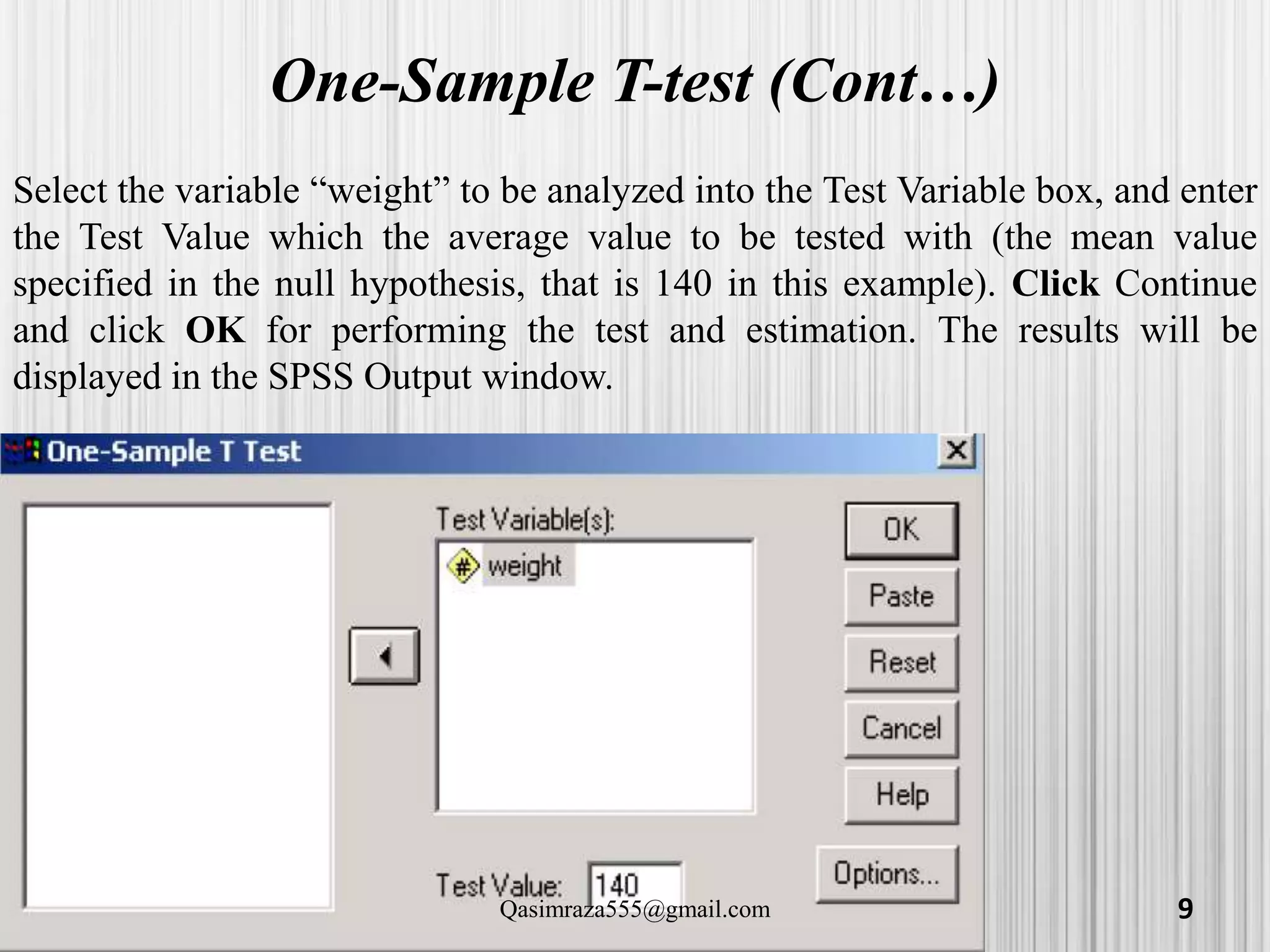 One-Sample T-test (Cont…)
Select the variable “weight” to be analyzed into the Test Variable box, and enter
the Test Value which the average value to be tested with (the mean value
specified in the null hypothesis, that is 140 in this example). Click Continue
and click OK for performing the test and estimation. The results will be
displayed in the SPSS Output window.
9Qasimraza555@gmail.com
 