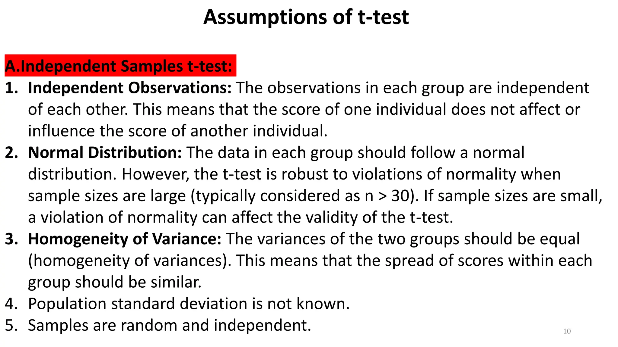 10
Assumptions of t-test
A.Independent Samples t-test:
1. Independent Observations: The observations in each group are independent
of each other. This means that the score of one individual does not affect or
influence the score of another individual.
2. Normal Distribution: The data in each group should follow a normal
distribution. However, the t-test is robust to violations of normality when
sample sizes are large (typically considered as n > 30). If sample sizes are small,
a violation of normality can affect the validity of the t-test.
3. Homogeneity of Variance: The variances of the two groups should be equal
(homogeneity of variances). This means that the spread of scores within each
group should be similar.
4. Population standard deviation is not known.
5. Samples are random and independent.
 
