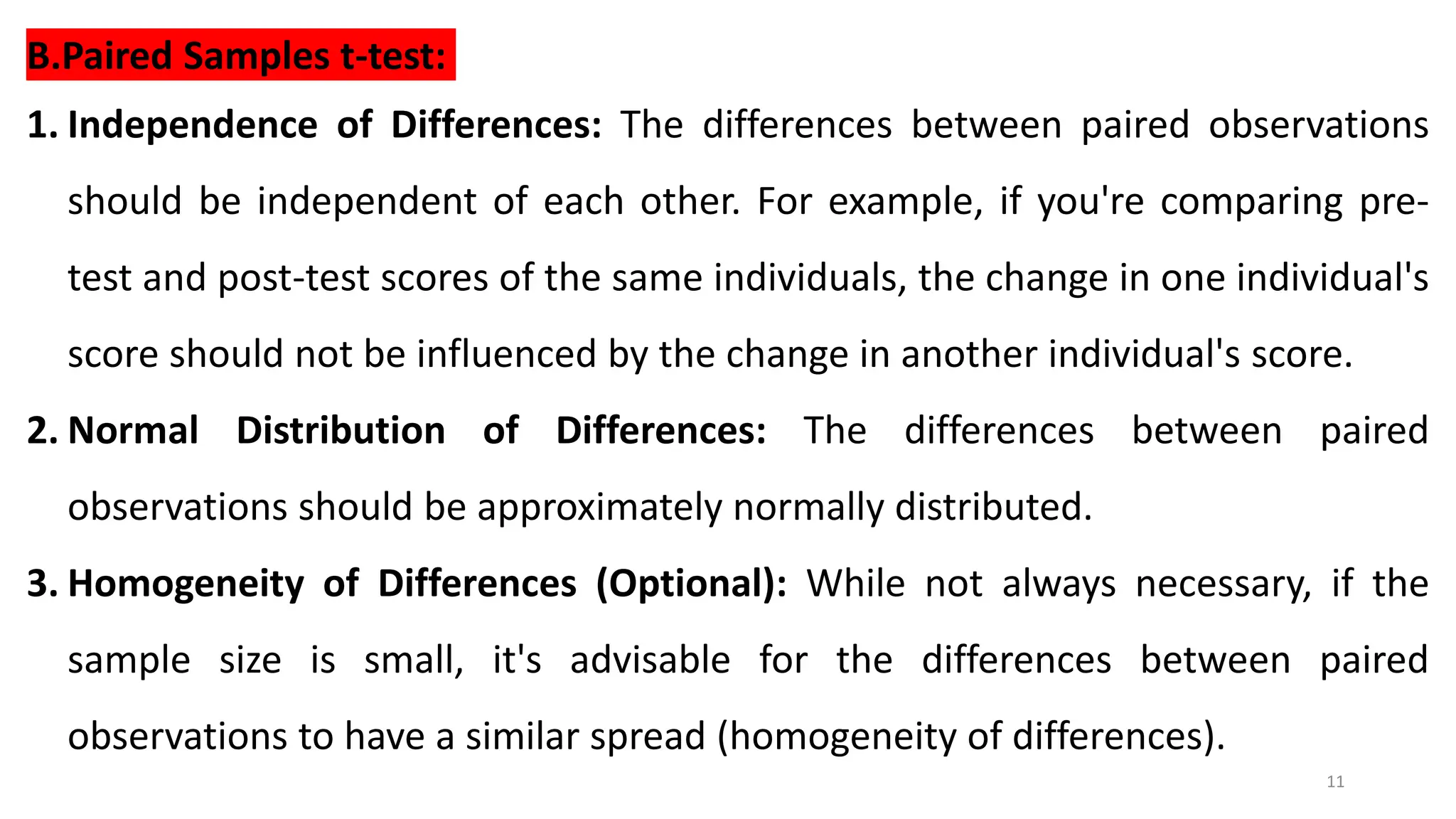 11
B.Paired Samples t-test:
1. Independence of Differences: The differences between paired observations
should be independent of each other. For example, if you're comparing pre-
test and post-test scores of the same individuals, the change in one individual's
score should not be influenced by the change in another individual's score.
2. Normal Distribution of Differences: The differences between paired
observations should be approximately normally distributed.
3. Homogeneity of Differences (Optional): While not always necessary, if the
sample size is small, it's advisable for the differences between paired
observations to have a similar spread (homogeneity of differences).
 