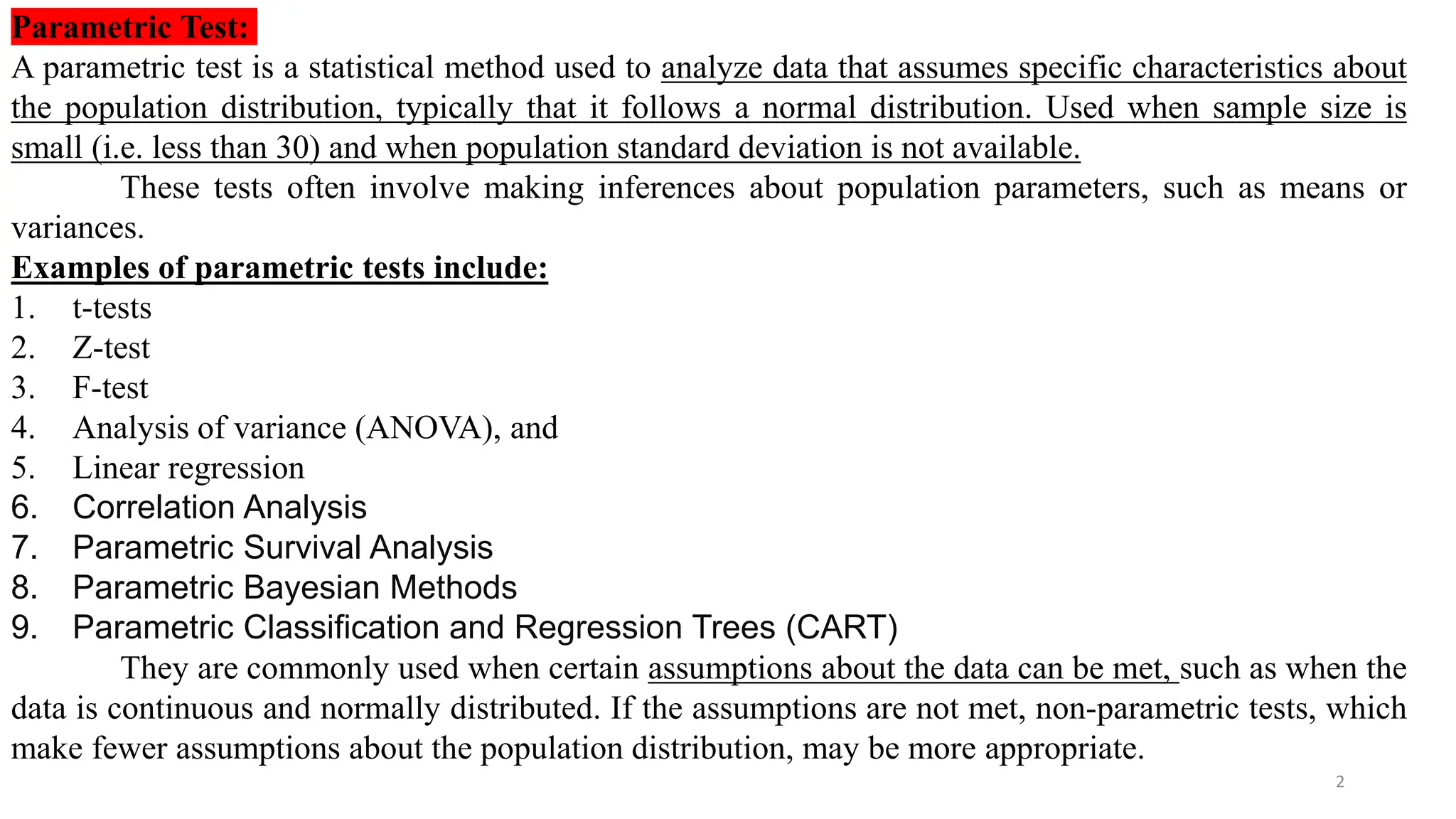 Parametric Test:
A parametric test is a statistical method used to analyze data that assumes specific characteristics about
the population distribution, typically that it follows a normal distribution. Used when sample size is
small (i.e. less than 30) and when population standard deviation is not available.
These tests often involve making inferences about population parameters, such as means or
variances.
Examples of parametric tests include:
1. t-tests
2. Z-test
3. F-test
4. Analysis of variance (ANOVA), and
5. Linear regression
6. Correlation Analysis
7. Parametric Survival Analysis
8. Parametric Bayesian Methods
9. Parametric Classification and Regression Trees (CART)
They are commonly used when certain assumptions about the data can be met, such as when the
data is continuous and normally distributed. If the assumptions are not met, non-parametric tests, which
make fewer assumptions about the population distribution, may be more appropriate.
2
 