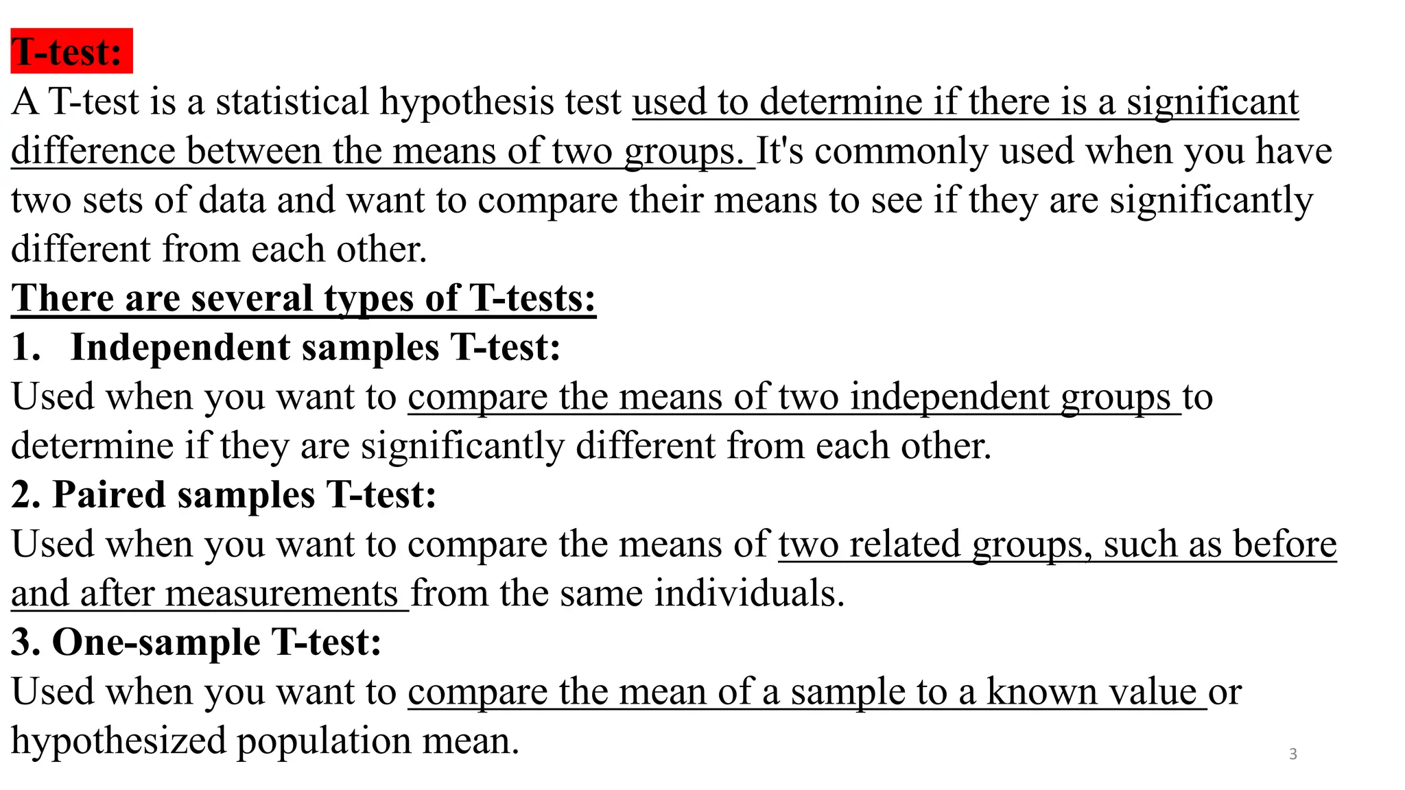 T-test:
A T-test is a statistical hypothesis test used to determine if there is a significant
difference between the means of two groups. It's commonly used when you have
two sets of data and want to compare their means to see if they are significantly
different from each other.
There are several types of T-tests:
1. Independent samples T-test:
Used when you want to compare the means of two independent groups to
determine if they are significantly different from each other.
2. Paired samples T-test:
Used when you want to compare the means of two related groups, such as before
and after measurements from the same individuals.
3. One-sample T-test:
Used when you want to compare the mean of a sample to a known value or
hypothesized population mean. 3
 