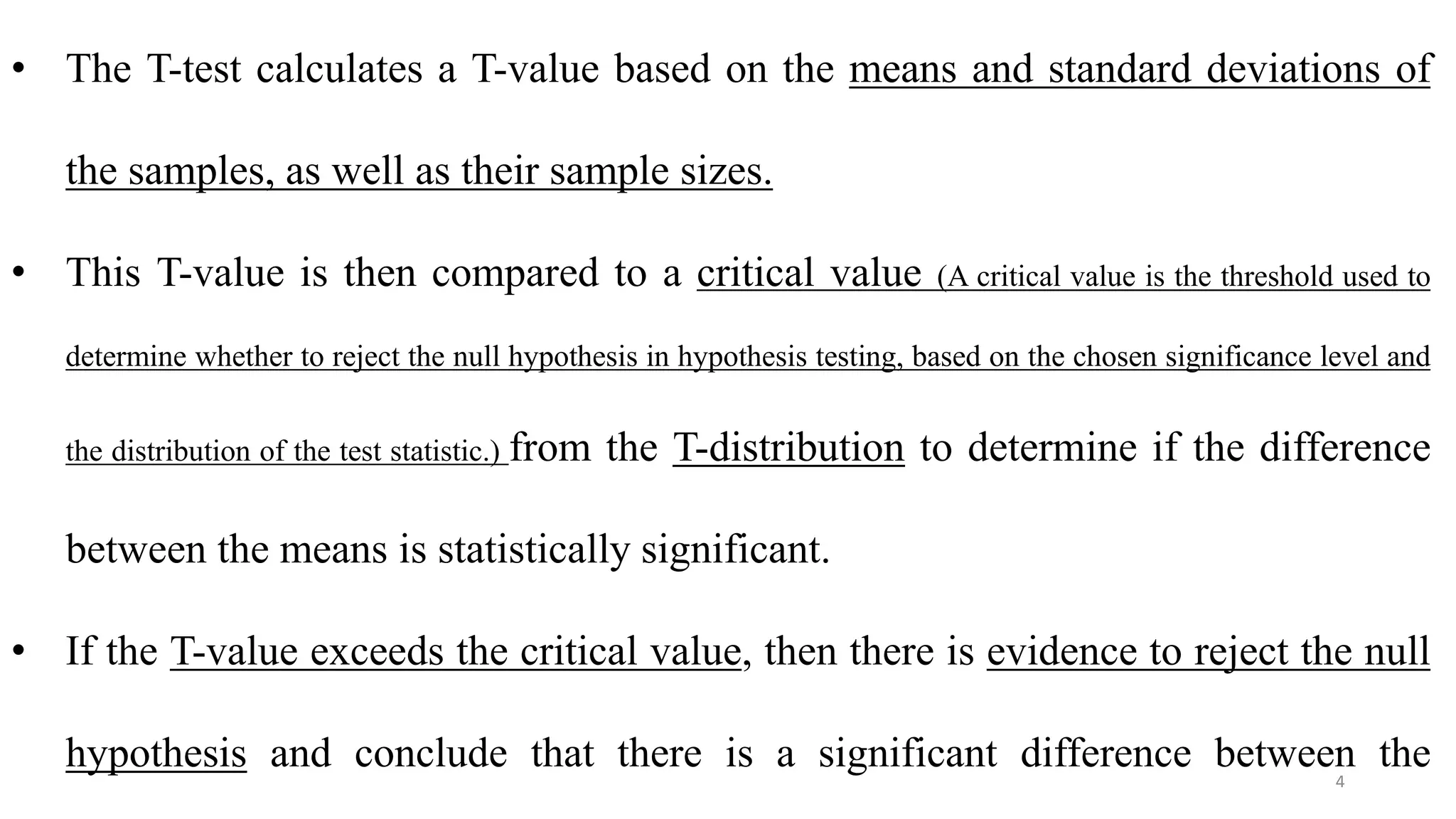 • The T-test calculates a T-value based on the means and standard deviations of
the samples, as well as their sample sizes.
• This T-value is then compared to a critical value (A critical value is the threshold used to
determine whether to reject the null hypothesis in hypothesis testing, based on the chosen significance level and
the distribution of the test statistic.) from the T-distribution to determine if the difference
between the means is statistically significant.
• If the T-value exceeds the critical value, then there is evidence to reject the null
hypothesis and conclude that there is a significant difference between the
4
 