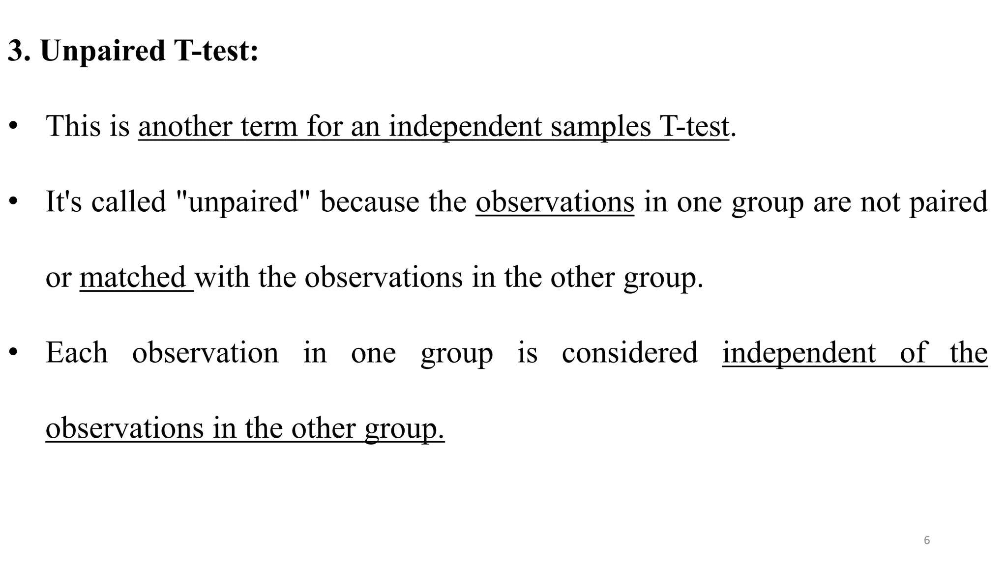 3. Unpaired T-test:
• This is another term for an independent samples T-test.
• It's called "unpaired" because the observations in one group are not paired
or matched with the observations in the other group.
• Each observation in one group is considered independent of the
observations in the other group.
6
 